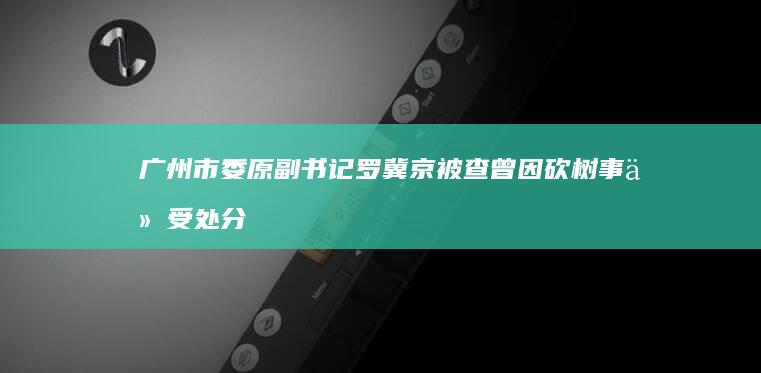 广州市委原副书记罗冀京被查 曾因砍树事件受处分 (广州市委原副书记罗冀京被双开)